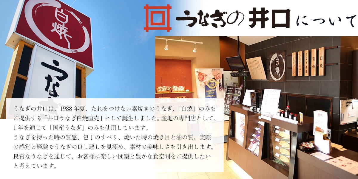 うなぎの井口は、1988年夏、たれをつけない素焼きのうなぎ、「白焼」のみをご提供する「井口うなぎ白焼直売」として誕生しました。 産地の専門店として、1年を通じて「国産うなぎ」のみを使用しています。うなぎを持った時の質感、包丁のすべり、焼いた時の焼き目と油の質。実際の感覚と経験でうなぎの良し悪しを見極め、素材の美味しさを引き出します。良質なうなぎを通じて、お客様に楽しい団欒と豊かな食空間をご提供したいと考えています。