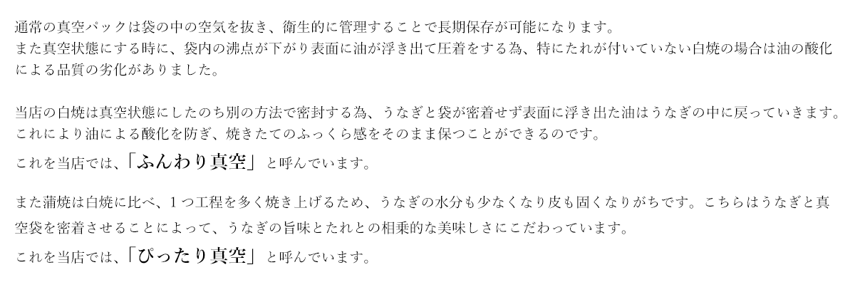 当店の白焼は真空状態にしたのち別の方法で密封する為、うなぎと袋が密着せず表面に浮き出た油はうなぎの中に戻っていきます。これにより油による酸化を防ぎ、焼きたてのふっくら感をそのまま保つことができるのです。これを当店では、「ふんわり真空」と呼んでいます。また蒲焼は白焼に比べ、1つ工程を多く焼き上げるため、うなぎの水分も少なくなり皮も固くなりがちです。こちらはうなぎと真空袋を密着させることによって、うなぎの旨味とたれとの相乗的な美味しさにこだわっています。これを当店では、「ぴったり真空」と呼んでいます。