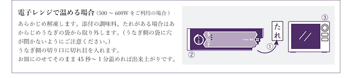 電子レンジで温める場合(500～600Wをご利用の場合) あらかじめ解凍します。添付の調味料、たれがある場合はあからじめうなぎの袋から取り外します。（うなぎ側の袋に穴が開かないようにご注意ください。）うなぎ側の切り口に切れ目を入れます。お皿にのせてそのまま45秒～1分温めれば出来上がりです。
