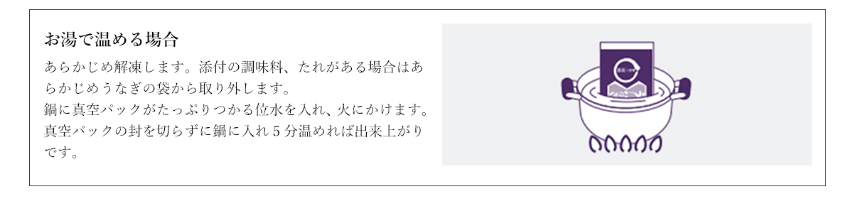 お湯で温める場合 あらかじめ解凍します。添付の調味料、たれがある場合はあらかじめうなぎの袋から取り外します。
鍋に真空パックがたっぷりつかる位水を入れ、火にかけます。真空パックの封を切らずに鍋に入れ5分温めれば出来上がりです。