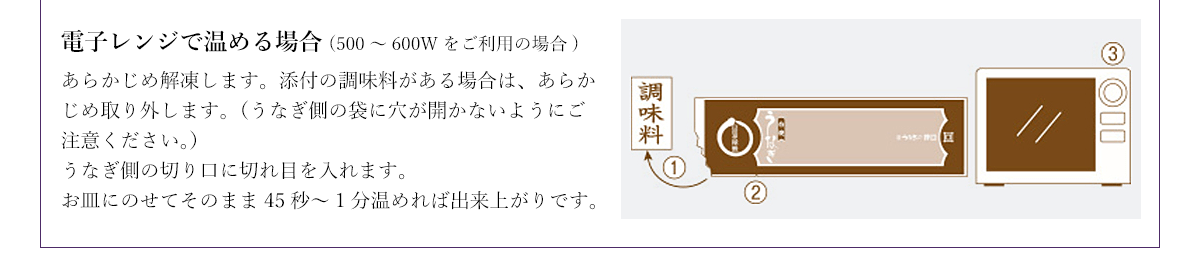 電子レンジで温める場合(500～600Wをご利用の場合) あらかじめ解凍します。添付の調味料がある場合は、あらかじめ取り外します。（うなぎ側の袋に穴が開かないようにご注意ください。）うなぎ側の切り口に切れ目を入れます。お皿にのせてそのまま45秒～1分温めれば出来上がりです。