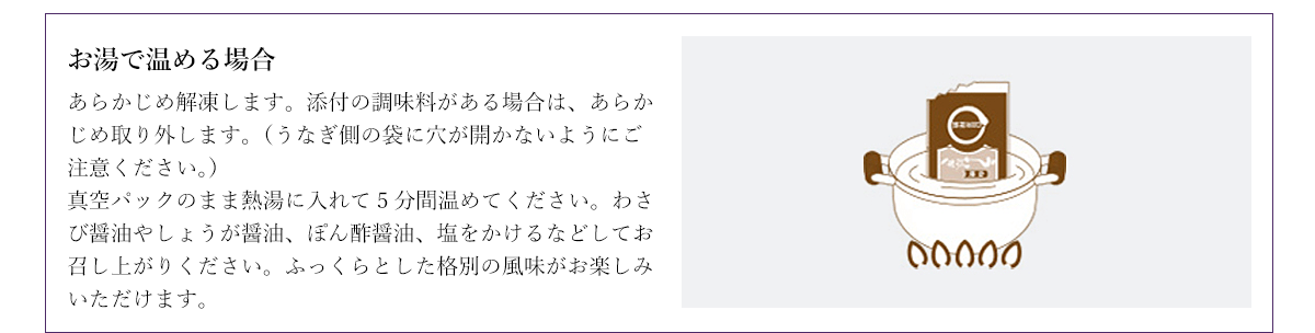 お湯で温める場合 あらかじめ解凍します。添付の調味料がある場合は、あらかじめ取り外します。（うなぎ側の袋に穴が開かないようにご注意ください。）真空パックのまま熱湯に入れて5分間温めてください。わさび醤油やしょうが醤油、ぽん酢醤油、塩をかけるなどしてお召し上がりください。ふっくらとした格別の風味がお楽しみいただけます。
