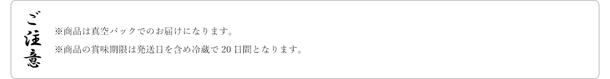 ご注意 ※商品は真空パックでのお届けになります。※商品の賞味期限は発送日を含め冷蔵で20日間となります。