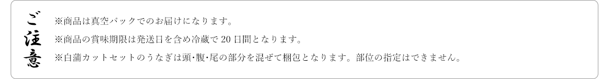ご注意 ※商品は真空パックでのお届けになります。※商品の賞味期限は発送日を含め冷蔵で20日間となります。※白蒲カットセットのうなぎは頭･腹･尾の部分を混ぜて梱包となります。部位の指定はできません。