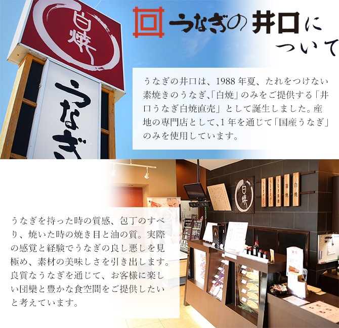 うなぎの井口は、1988年夏、たれをつけない素焼きのうなぎ、「白焼」のみをご提供する「井口うなぎ白焼直売」として誕生しました。 産地の専門店として、1年を通じて「国産うなぎ」のみを使用しています。うなぎを持った時の質感、包丁のすべり、焼いた時の焼き目と油の質。実際の感覚と経験でうなぎの良し悪しを見極め、素材の美味しさを引き出します。良質なうなぎを通じて、お客様に楽しい団欒と豊かな食空間をご提供したいと考えています。