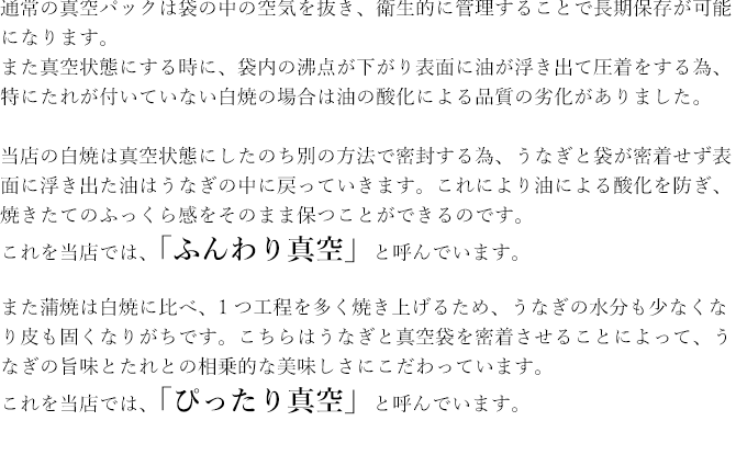 当店の白焼は真空状態にしたのち別の方法で密封する為、うなぎと袋が密着せず表面に浮き出た油はうなぎの中に戻っていきます。これにより油による酸化を防ぎ、焼きたてのふっくら感をそのまま保つことができるのです。これを当店では、「ふんわり真空」と呼んでいます。また蒲焼は白焼に比べ、1つ工程を多く焼き上げるため、うなぎの水分も少なくなり皮も固くなりがちです。こちらはうなぎと真空袋を密着させることによって、うなぎの旨味とたれとの相乗的な美味しさにこだわっています。これを当店では、「ぴったり真空」と呼んでいます。