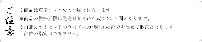 ご注意 ※商品は真空パックでのお届けになります。※商品の賞味期限は発送日を含め冷蔵で20日間となります。※白蒲カットセットのうなぎは頭･腹･尾の部分を混ぜて梱包となります。部位の指定はできません。