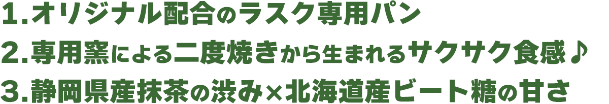 1.オリジナル配合のラスク専用パン 2.専用窯による二度焼きから生まれるサクサク食感♪ 3.静岡県産抹茶の渋み×北海道産ビートの甘さ